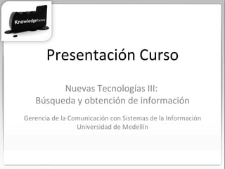 Presentación Curso Nuevas Tecnologías III:  Búsqueda y obtención de información Gerencia de la Comunicación con Sistemas de la Información Universidad de Medellín 