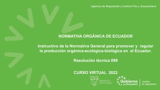 NORMATIVA ORGÁNICA DE ECUADOR
Instructivo de la Normativa General para promover y regular
la producción orgánica-ecológica-biológica en el Ecuador.
Resolución técnica 099
CURSO VIRTUAL 2022
 