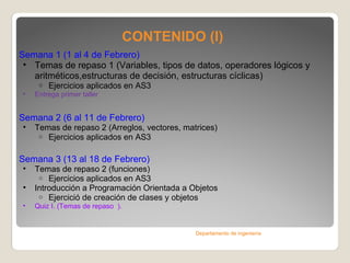 CONTENIDO (I) Semana 1 ( 1 al 4 de Febrero )   Temas de repaso 1 (Variables, tipos de datos, operadores lógicos y aritméticos,estructuras de decisión, estructuras cíclicas) Ejercicios aplicados en AS3 Entrega primer taller Semana 2 ( 6 al 11 de Febrero )  Temas de repaso 2 (Arreglos, vectores, matrices) Ejercicios aplicados en AS3 Semana 3 ( 13 al 18 de Febrero )  Temas de repaso 2 (funciones) Ejercicios aplicados en AS3 Introducción a Programación Orientada a Objetos Ejercició de creación de clases y objetos Quiz I. (Temas de repaso  ) . Departamento de ingeniería 