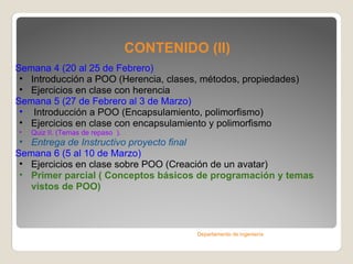 CONTENIDO (II) Semana 4 ( 20 al 25 de Febrero )   Introducción a POO (Herencia, clases, métodos, propiedades) Ejercicios en clase con herencia Semana 5 ( 27 de Febrero al 3 de Marzo )   Introducción a POO (Encapsulamiento, polimorfismo) Ejercicios en clase con encapsulamiento y polimorfismo Quiz II. (Temas de repaso  ) . Entrega de Instructivo proyecto final Semana 6 ( 5 al 10 de Marzo )  Ejercicios en clase sobre POO (Creación de un avatar) Primer parcial ( Conceptos básicos de programación y temas vistos de POO) Departamento de ingeniería 