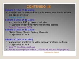 CONTENIDO (III) Semana 7 ( 12 al 17 de Marzo )   Manejadores de eventos(Eventos de mouse, eventos de teclado, otro tipo de eventos.) Entrega Taller III. Semana 8 ( 20 al 24 de Marzo )  Introducción a AS3  y clases principales. Ejercicio creación de interfaces gráficas básicas Quiz III. Eventos y POO Semana 9 ( 26 al 31 de Marzo )  Clases Stage, Shape,  Sprite y Movieclip. Ejercicios en AS3 Semana 10 ( 9 al 14 de Abril ) Introducción amotores de video juegos y motores de física. Ejercicios en AS3 Quiz IV. Interfaces gráficas. Primer avance proyecto final (15% nota funcional del proyecto) Departamento de ingeniería 