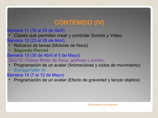 CONTENIDO (IV) Semana 11 ( 16 al 20 de Abril )   Clases que permiten crear y controlar Sonido y Video. Semana 12 ( 23 al 28 de Abril )  Refuerzo de temas (Motores de física) Segundo Parcial Semana 13 ( 30 de Abril al 5 de Mayo )  Quiz IV. Clases Motor de física, gráficas y sonido. Programación de un avatar (Animaciónes y ciclos de movimiento) EntregaTaller IV. Semana 14 ( 7 al 12 de Mayo )  Programación de un avatar (Efecto de gravedad y lanzar objetos)  Departamento de ingeniería 