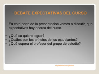 DEBATE EXPECTATIVAS DEL CURSO En esta parte de la presentación vamos a discutir, que expectativas hay acerca del curso.  ¿Qué se quiere lograr? ¿Cuáles son los anhelos de los estudiantes? ¿Qué espera el profesor del grupo de estudio? Departamento de ingeniería 