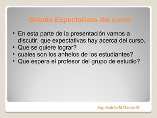 Debate Expectativas del curso En esta parte de la presentación vamos a discutir, que expectativas hay acerca del curso.  Que se quiere lograr? cuales son los anhelos de los estudiantes? Que espera el profesor del grupo de estudio? Ing. Andrés M García O 