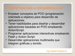 COMPETENCIAS A DESARROLLAR  Emplear conceptos de POO (programación orientada a objetos) para desarrollo de aplicaciones. Tener habilidades para diseñar y desarrollar aplicaciones basadas en POO empleando ActionScript. Programar aplicaciones interactivas empleando Flash y Action Script Desarrollar aplicaciones multimedia que integren gráficas y sonido. Ing. Andrés M García O 
