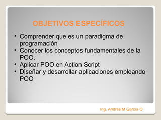 OBJETIVOS ESPECÍFICOS  Comprender que es un paradigma de programación Conocer los conceptos fundamentales de la POO. Aplicar POO en Action Script Diseñar y desarrollar aplicaciones empleando POO Ing. Andrés M García O 