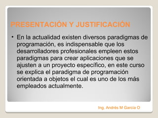 PRESENTACIÓN Y JUSTIFICACIÓN  En la actualidad existen diversos paradigmas de programación, es indispensable que los desarrolladores profesionales empleen estos paradigmas para crear aplicaciones que se ajusten a un proyecto específico, en este curso se explica el paradigma de programación orientada a objetos el cual es uno de los más empleados actualmente. Ing. Andrés M García O 