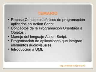 TEMARIO  Repaso Conceptos básicos de programación aplicados en Action Script. Conceptos de la Programación Orientada a Objetos . Manejo del lenguaje Action Script. Programación de aplicaciones que integran elementos audiovisuales. Introducción a UML Ing. Andrés M García O 