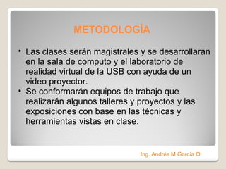 METODOLOGÍA   Las clases serán magistrales y se desarrollaran en la sala de computo y el laboratorio de realidad virtual de la USB con ayuda de un video proyector. Se conformarán equipos de trabajo que realizarán algunos talleres y proyectos y las exposiciones con base en las técnicas y herramientas vistas en clase. Ing. Andrés M García O 