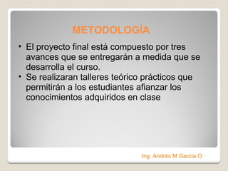 METODOLOGÍA   El proyecto final está compuesto por tres avances que se entregarán a medida que se desarrolla el curso.  Se realizaran talleres teórico prácticos que permitirán a los estudiantes afianzar los conocimientos adquiridos en clase Ing. Andrés M García O 
