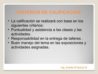 CRITERIOS DE CALIFICACIÓN La calificación se realizará con base en los siguientes criterios: Puntualidad y asistencia a las clases y las actividades. Responsabilidad en la entrega de talleres . Buen manejo del tema en las exposiciones y actividades asignadas. Ing. Andrés M García O 