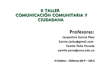 II TALLER
COMUNICACIÓN COMUNITARIA Y
       CIUDADANA


                           Profesoras:
                     Jacqueline Garcia Páez
                 Garcia.jacky@gmail.com
                        Yamile Peña Poveda
                 yamile.pena@usco.edu.co


              4 Créditos – 192horas (64 P – 128 I)
 