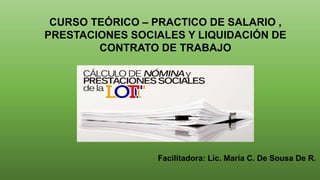 CURSO TEÓRICO – PRACTICO DE SALARIO ,
PRESTACIONES SOCIALES Y LIQUIDACIÓN DE
CONTRATO DE TRABAJO
Facilitadora: Lic. María C. De Sousa De R.
 