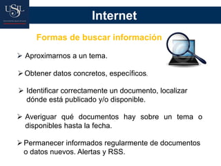 Internet
Formas de buscar información
Aproximarnos a un tema.
Obtener datos concretos, específicos.
Identificar correctamente un documento, localizar
dónde está publicado y/o disponible.
Averiguar qué documentos hay sobre un tema o
disponibles hasta la fecha.
Permanecer informados regularmente de documentos
o datos nuevos. Alertas y RSS.