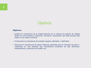 Objetivos
2
Objetivos:
• Analizar la importancia de la implementación de un sistema de gestión de calidad
dentro de una empresa o institución. Asimismo, comprender que cada proceso está
sujeto a una mejora continua.
• Comprender la importancia de manejar equipos calibrados y calificados.
• Reconocer la importancia de utilizar balanzas calibradas para la medición de pesos y
volúmenes en una empresa que manufactura productos de tipo alimentos,
medicamentos, productos de tocador, etc.
 