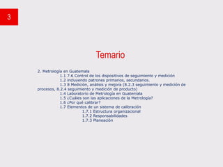 Temario
3
2. Metrología en Guatemala
1.1 7.6 Control de los dispositivos de seguimiento y medición
1.2 incluyendo patrones primarios, secundarios.
1.3 8 Medición, análisis y mejora (8.2.3 seguimiento y medición de
procesos, 8.2.4 seguimiento y medición de producto)
1.4 Laboratorio de Metrología en Guatemala
1.5 ¿Cuáles son las aplicaciones de la Metrología?
1.6 ¿Por qué calibrar?
1.7 Elementos de un sistema de calibración
1.7.1 Estructura organizacional
1.7.2 Responsabilidades
1.7.3 Planeación
 