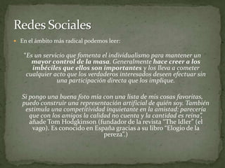 En el ámbito más radical podemos leer:“Es un servicio que fomenta el individualismo para mantener un mayor control de la masa. Generalmente hace creer a los imbéciles que ellos son importantes y los lleva a cometer cualquier acto que los verdaderos interesados deseen efectuar sin una participación directa que los implique. Si pongo una buena foto mía con una lista de mis cosas favoritas, puedo construir una representación artificial de quién soy. También estimula una competitividad inquietante en la amistad: parecería que con los amigos la calidad no cuenta y la cantidad es reina”, añade Tom Hodgkinson (fundador de la revista “TheIdler” (el vago). Es conocido en España gracias a su libro “Elogio de la pereza”.)Redes Sociales