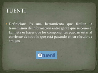 Definición: Es una herramienta que facilita la transmisión de información entre gente que se conoce. La meta es hacer que los componentes puedan estar al corriente de todo lo que está pasando en su círculo de amigos. TUENTI