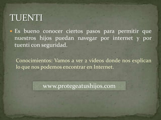 Es bueno conocer ciertos pasos para permitir que nuestros hijos puedan navegar por internet y por tuenti con seguridad.Conocimientos: Vamos a ver 2 videos donde nos explican lo que nos podemos encontrar en Internet.TUENTIwww.protegeatushijos.com