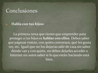 Habla con tus hijos:La primera tarea que tienes que emprender para proteger a tus hijos es hablar con ellos. Debes saber qué páginas visitan, con quién conversan, qué les gusta ver, etc. Igual que no los dejarías salir de casa sin saber dónde van y con quién, no debes dejarles acceder a Internet sin antes saber si lo que están haciendo está bien.Conclusiones