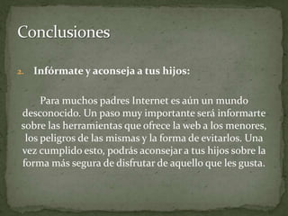 Infórmate y aconseja a tus hijos:Para muchos padres Internet es aún un mundo desconocido. Un paso muy importante será informarte sobre las herramientas que ofrece la web a los menores, los peligros de las mismas y la forma de evitarlos. Una vez cumplido esto, podrás aconsejar a tus hijos sobre la forma más segura de disfrutar de aquello que les gusta. Conclusiones