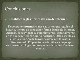 Establece reglas firmes del uso de Internet:Debes poner normas claras y tajantes que regulen el horario, tiempo de conexión y forma de uso de Internet. Además, debes vigilar su cumplimiento , especialmente en lo que se refiere al horario nocturno. Otro aspecto es el de la situación de los ordenadores en la casa: si utilizáis un solo PC para toda la familia, es mejor que éste esté en un lugar común y no en la habitación de un menor. Conclusiones