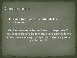 Enseña a tus hijos a desconfiar de las apariencias:Muchas veces en la Red nada es lo que parece. Por eso, debes enseñar a los menores a ser desconfiados y a no realizar acciones que pongan en riesgo su seguridad y su intimidad. Conclusiones