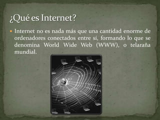 ¿Qué es Internet?Internet no es nada más que una cantidad enorme de ordenadores conectados entre sí, formando lo que se denomina WorldWide Web (WWW), o telaraña mundial.
