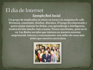 El día de InternetEjemplo Red SocialUn grupo de empleados se reúne en torno a la máquina de café. Bromean, comentan, charlan, discuten. El juego ha comenzado y quien mejor maneje las fichas, con aprendizaje e inteligencia, tendrá el éxito mucho más a mano. Parece una broma, pero no lo es. Las Redes sociales que tejemos en nuestro entorno empresarial, interna y externamente, son miles de veces más útiles que nuestro currículum
