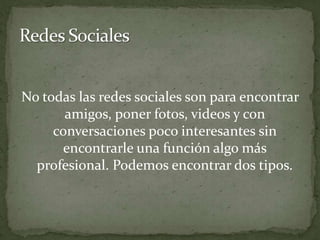 Redes SocialesNo todas las redes sociales son para encontrar amigos, poner fotos, videos y con conversaciones poco interesantes sin encontrarle una función algo más profesional. Podemos encontrar dos tipos.
