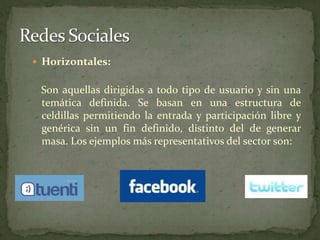 Redes SocialesHorizontales:Son aquellas dirigidas a todo tipo de usuario y sin una temática definida. Se basan en una estructura de celdillas permitiendo la entrada y participación libre y genérica sin un fin definido, distinto del de generar masa. Los ejemplos más representativos del sector son: 