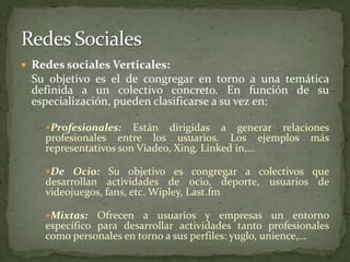 Redes sociales Verticales:Su objetivo es el de congregar en torno a una temática definida a un colectivo concreto. En función de su especialización, pueden clasificarse a su vez en: Profesionales: Están dirigidas a generar relaciones profesionales entre los usuarios. Los ejemplos más representativos son Viadeo, Xing, Linked in,…De Ocio: Su objetivo es congregar a colectivos que desarrollan actividades de ocio, deporte, usuarios de videojuegos, fans, etc. Wipley, Last.fmMixtas: Ofrecen a usuarios y empresas un entorno específico para desarrollar actividades tanto profesionales como personales en torno a sus perfiles: yuglo, unience,…Redes Sociales