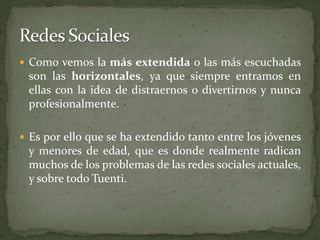 Como vemos la más extendida o las más escuchadas son las horizontales, ya que siempre entramos en ellas con la idea de distraernos o divertirnos y nunca profesionalmente. Es por ello que se ha extendido tanto entre los jóvenes y menores de edad, que es donde realmente radican muchos de los problemas de las redes sociales actuales, y sobre todo Tuenti.Redes Sociales