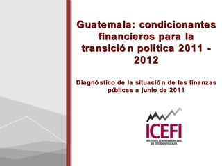 Guatemala: condicionantesGuatemala: condicionantes
financieros para lafinancieros para la
transició n política 2011 -transició n política 2011 -
20122012
Diagnó stico de la situació n de las finanzasDiagnó stico de la situació n de las finanzas
públicas a junio de 2011públicas a junio de 2011
 