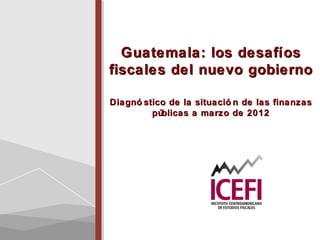 Guatemala: los desafíosGuatemala: los desafíos
fiscales del nuevo gobiernofiscales del nuevo gobierno
Diagnó stico de la situació n de las finanzasDiagnó stico de la situació n de las finanzas
públicas a marzo de 2012públicas a marzo de 2012
 