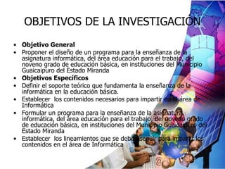 OBJETIVOS DE LA INVESTIGACIÓN Objetivo General Proponer el diseño de un programa para la enseñanza de la asignatura informática, del área educación para el trabajo, del noveno grado de educación básica, en instituciones del Municipio Guaicaipuro del Estado Miranda Objetivos Específicos Definir el soporte  teórico que fundamenta la enseñanza de la informática en la educación básica. Establecer  los contenidos necesarios para impartir en el área de Informática Formular un programa para la enseñanza de la asignatura informática, del área educación para el trabajo, del noveno grado de educación básica, en instituciones del Municipio Guaicaipuro del Estado Miranda Establecer  los lineamientos que se deben seguir para impartir los contenidos en el área de Informática 
