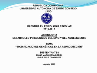 REPUBLICA DOMINICANA
UNIVERSIDAD AUTONOMA DE SANTO DOMINGO
UASD
MAESTRIA EN PSICOLOGIA ESCOLAR
2013-2015
ASIGNATURA
DESARROLLO PSICOLÓGICO DEL NIÑO Y DEL ADOLESCENTE
TEMA
“ MODIFICACIONES GENÉTICAS EN LA REPRODUCCIÓN”
SUSTENTANTES
DIANA MARIA COVA GODOY
JOSUÉ CRUZ DOMINGUEZ
Agosto, 2013
 