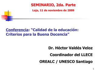 SEMINARIO, 2da. Parte Loja, 11 de noviembre de 2009 Conferencia : “Calidad de la educación: Criterios para la Buena Docencia” Dr. Héctor Valdés Veloz Coordinador del LLECE OREALC / UNESCO Santiago 