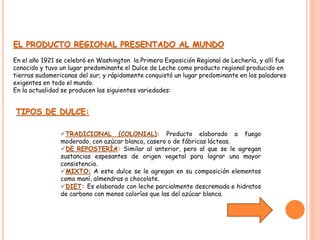 EL PRODUCTO REGIONAL PRESENTADO AL MUNDO 
En el año 1921 se celebró en Washington la Primera Exposición Regional de Lechería, y allí fue 
conocido y tuvo un lugar predominante el Dulce de Leche como producto regional producido en 
tierras sudamericanas del sur; y rápidamente conquistó un lugar predominante en los paladares 
exigentes en todo el mundo. 
En la actualidad se producen las siguientes variedades: 
TIPOS DE DULCE: 
TRADICIONAL (COLONIAL): Producto elaborado a fuego 
moderado, con azúcar blanca, casero o de fábricas lácteas. 
DE REPOSTERÍA: Similar al anterior, pero al que se le agregan 
sustancias espesantes de origen vegetal para lograr una mayor 
consistencia. 
MIXTO: A este dulce se le agregan en su composición elementos 
como maní, almendras o chocolate. 
DIET: Es elaborado con leche parcialmente descremada e hidratos 
de carbono con menos calorías que las del azúcar blanca. 
 