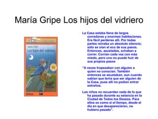 María Gripe su biografía Nació en  Vaxholm , cerca de  Estocolmo , en  1923 Se casó con el pintor e ilustrador  Harald Gripe Los temas que la autora trata en sus obras son : el hijo no deseado o ignorado el  alcoholismo , la  cárcel , el  paro , la  envidia , la  inadaptación , la  muerte  la  soledad , son hechos queorman parte de la vida cotidianay con los que hay que aprender a vivir o que hay que superar.Estudió  filosofía  y también  historia  de las regiones y religiones en la  Universidad de Estocolmo 