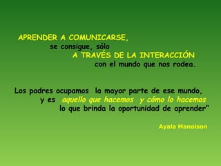 APRENDER A COMUNICARSE,
se consigue, sólo
A TRAVÉS DE LA INTERACCIÓN
con el mundo que nos rodea.
Los padres ocupamos la ma...