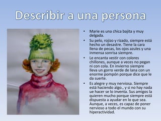 • En primer lugar, tenemos tener muy claro cómo es esa persona.
  Qué aspecto tiene, cómo viste, qué carácter tiene e incluso cómo se
  mueve. Si no estamos seguros es mejor que nos fijemos bien antes
  de escribir.
• Estas son las cosas que debemos describir. Empezamos de arriba a
  abajo.
• El cuerpo en general. ¿Es alto, bajo, gordo, delgado?
• Cabello. ¿Corto, largo, rubio, oscuro, lacio, ondulado, rizado?
• Cara. Color de los ojos, forma de la nariz, de la boca.
• ¿Cómo se suele vestir?
• ¿Qué carácter tiene? ¿Es amable, antipático, alegre, triste, gruñón,
  tranquilo, nervioso?
• ¿Qué cosas le gustan?
 