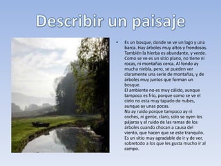 Cómo se hace una descripción.
•   Hay que observar con mucha atención y seleccionar los detalles más importantes.
•   Después de seleccionar los detalles, hay que organizar los datos siguiendo un orden.
•   De los primeros planos al fondo o al contrario. Todo paisaje tiene diferentes planos.
    Podemos reducirlos a tres y describirlos de un modo progresivo.
•   - De izquierda a derecha o al revés.
•   Al describir hay que situar los objetos en el espacio con precisión. Se usarán
    expresiones como a la derecha, junto a, al fondo, detrás de, en el centro, alrededor...
                                   Cómo se describe un lugar
•   Al describir un paisaje o un lugar cualquiera, los escritores suelen presentar primero
    una visión general del lugar. Después van localizando en ese lugar los
    distintos elementos (los pueblos, los montes, el río...) utilizando palabras que indican
    situación en el espacio. Procuran transmitir la impresión que produce el lugar:
    alegría, tristeza, misterio, terror...
 