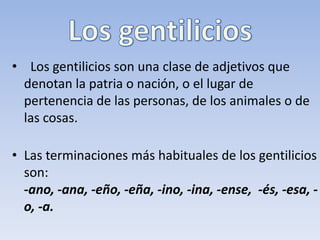 •   Los gentilicios son una clase de adjetivos que 
  denotan la patria o nación, o el lugar de 
  pertenencia de las personas, de los animales o de 
  las cosas. 
    
• Las terminaciones más habituales de los gentilicios 
  son:  
  -ano, -ana, -eño, -eña, -ino, -ina, -ense, -és, -esa,
  -o, -a.
 
