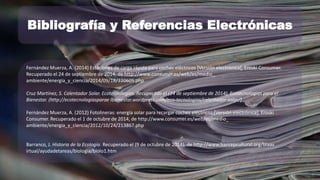 Bibliografía y Referencias Electrónicas 
Fernández Muerza, A. (2014) Estaciones de carga rápida para coches eléctricos [Versión electrónica], Eroski Consumer. 
Recuperado el 24 de septiembre de 2014, de http://www.consumer.es/web/es/medio_ 
ambiente/energia_y_ciencia/2014/09/18/220605.php 
Cruz Martínez, S. Calentador Solar. Ecotecnologías. Recuperado el (24 de septiembre de 2014), Ecotecnologías para el 
Bienestar. (http://ecotecnologiasparae lbienestar.wordpress.com/eco-tecnologias/calentador-solar/) 
Fernández Muerza, A. (2012) Fotolineras: energía solar para recargar coches eléctricos [Versión electrónica], Eroski 
Consumer. Recuperado el 1 de octubre de 2014, de http://www.consumer.es/web/es/medio_ 
ambiente/energia_y_ciencia/2012/10/24/213867.php 
Barranco, J. Historia de la Ecología. Recuperado el (9 de octubre de 2014), de http://www.banrepcultural.org/blaav 
irtual/ayudadetareas/biologia/biolo1.htm 
 