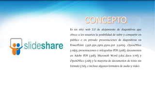 Es un sitio web 2.0 de alojamiento de diapositivas que
ofrece a los usuarios la posibilidad de subir y compartir en
público o en privado presentaciones de diapositivas en
PowerPoint (.ppt,.pps,.pptx,.ppsx,.pot y.potx), OpenOffice
(.odp); presentaciones e infografías PDF (.pdf); documentos
en Adobe PDF (.pdf), Microsoft Word (.doc,.docx y.rtf) y
OpenOffice (.odt) y la mayoría de documentos de texto sin
formato (.txt), e incluso algunos formatos de audio y vídeo.
 