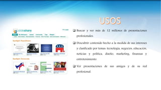  Buscar y ver más de 12 millones de presentaciones
profesionales.
 Descubrir contenido hecho a la medida de sus intereses
y clasificado por temas: tecnología, negocios, educación,
noticias y política, diseño, marketing, finanzas y
entretenimiento.
 Ver presentaciones de sus amigos y de su red
profesional.
 