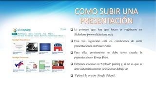  Lo primero que hay que hacer es registrarse en
Slideshare (www.slideshare.net).
 Una vez registrado, está en condiciones de subir
presentaciones en Power Point.
 Para ello, previamente se debe tener creada la
presentación en Power Point.
 Debemos clickear en "Upload" (subir) y, si no es que se
abre automáticamente, seleccionar debajo de
 "Upload" la opción "Single Upload".
 
