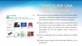  Veremos que se abre una página con una serie de ítems a llenar:
clickeando en "Examinar" podemos buscar la presentación en
Power Point que tengamos en la PC o en donde la tengamos.
 Luego debemos ingresar un título, una descripción breve de la
presentación y una serie de palabras clave o etiquetas ("Tags")
para facilitar luego a los usuarios que puedan encontrar a
presentación que Ud. está subiendo., como el título de la
presentación..
 Una vez completados todo esos campos, clickeamos en "Upload"
y listo.
 Debemos esperar algunos minutos hasta que Slideshare cree la
presentación.
 