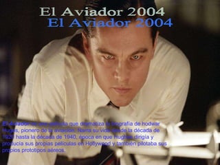 El Aviador 2004 El Aviador  es una película que dramatiza la biografía de hodwar Huges, pionero de la aviación. Narra su vida desde la década de 1920 hasta la década de 1940, época en que Hughes dirigía y producía sus propias películas en Hollywood y también pilotaba sus propios prototipos aéreos.  